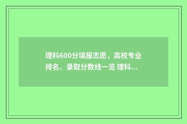 理科600分填报志愿，高校专业排名、录取分数线一览 理科成绩600分能报什么学校