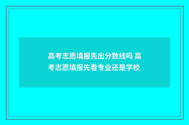 高考志愿填报先出分数线吗 高考志愿填报先看专业还是学校