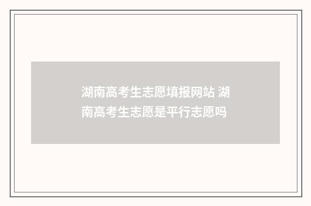 湖南高考生志愿填报网站 湖南高考生志愿是平行志愿吗