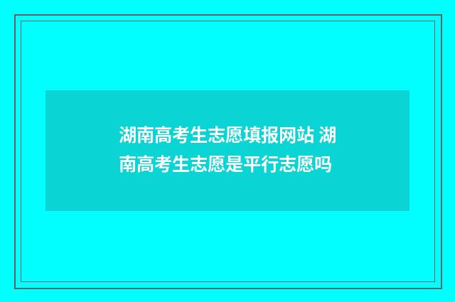 湖南高考生志愿填报网站 湖南高考生志愿是平行志愿吗