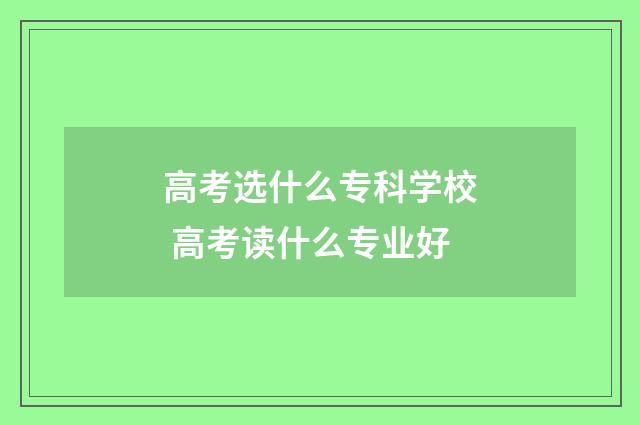 高考选什么专科学校 高考读什么专业好