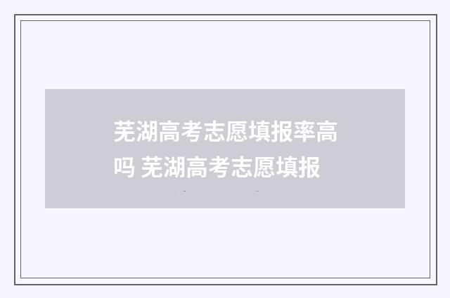 芜湖高考志愿填报率高吗 芜湖高考志愿填报