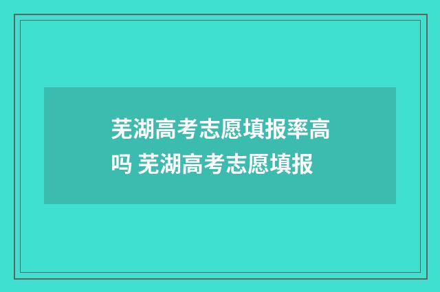 芜湖高考志愿填报率高吗 芜湖高考志愿填报