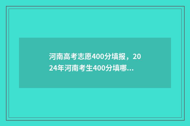 河南高考志愿400分填报,2024年河南考生400分填哪所大学? 河南高考志愿填报服务平台官网
