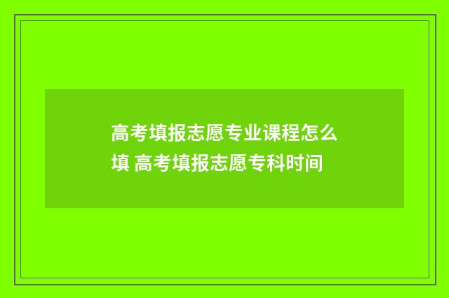 高考填报志愿专业课程怎么填 高考填报志愿专科时间