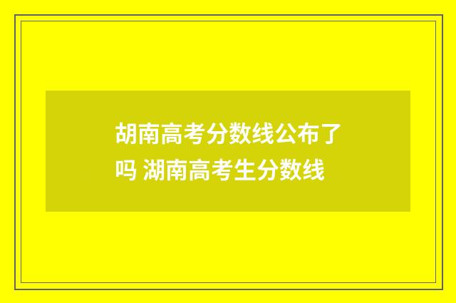 胡南高考分数线公布了吗 湖南高考生分数线