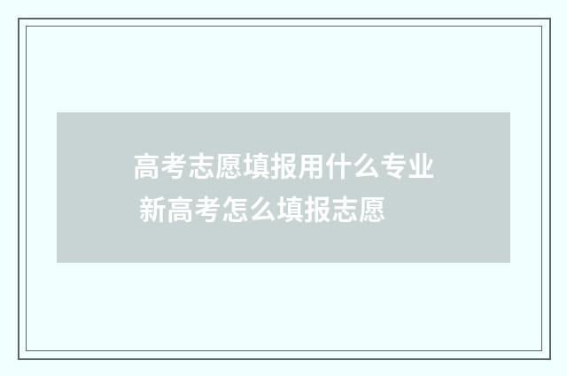 高考志愿填报用什么专业 新高考怎么填报志愿