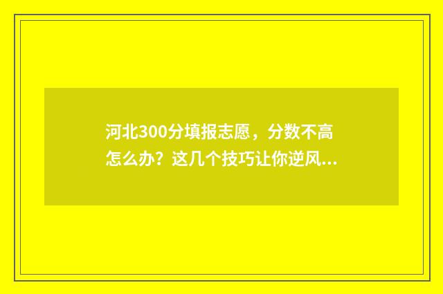 河北300分填报志愿，分数不高怎么办？这几个技巧让你逆风翻盘 河北高考300分可以上本科吗