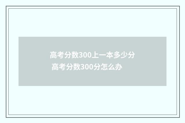 高考分数300上一本多少分 高考分数300分怎么办