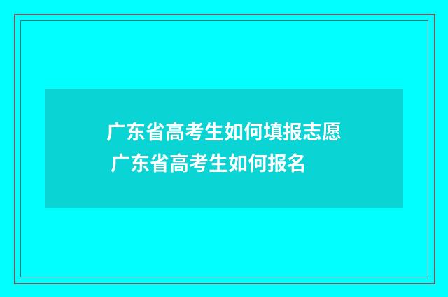 广东省高考生如何填报志愿 广东省高考生如何报名