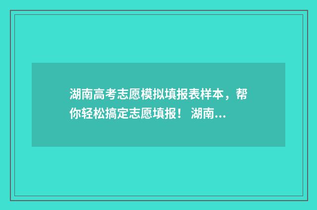 湖南高考志愿模拟填报表样本,帮你轻松搞定志愿填报! 湖南高考志愿模拟填报操作流程视频
