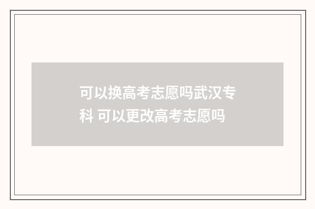 可以换高考志愿吗武汉专科 可以更改高考志愿吗