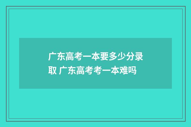 广东高考一本要多少分录取 广东高考考一本难吗