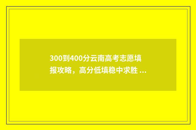 300到400分云南高考志愿填报攻略，高分低填稳中求胜 云南高考400分