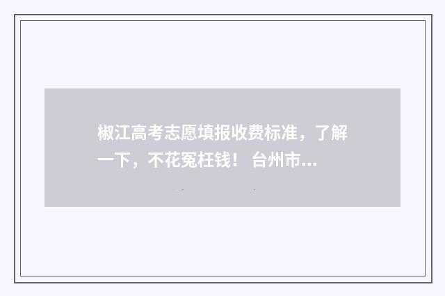 椒江高考志愿填报收费标准，了解一下，不花冤枉钱！ 台州市高考志愿填报机构