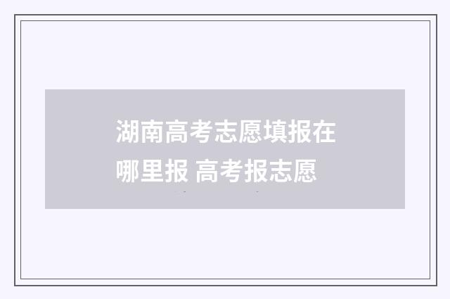 湖南高考志愿填报在哪里报 高考报志愿