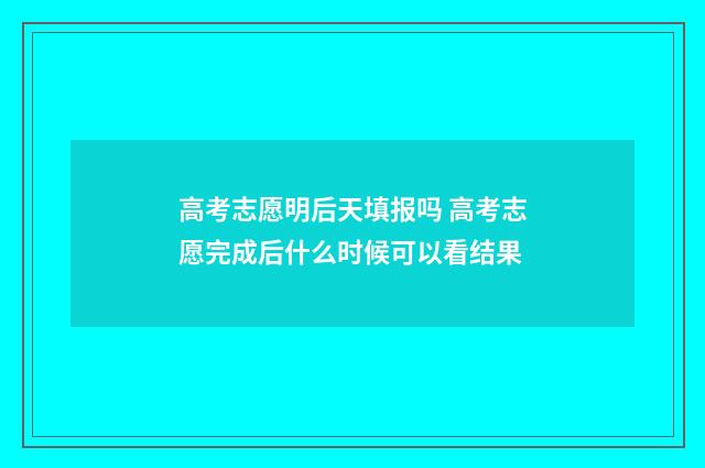 高考志愿明后天填报吗 高考志愿完成后什么时候可以看结果