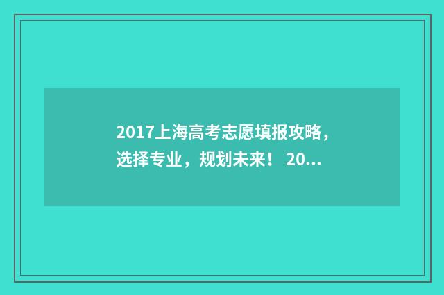2017上海高考志愿填报攻略，选择专业，规划未来！ 2017年上海高考满分