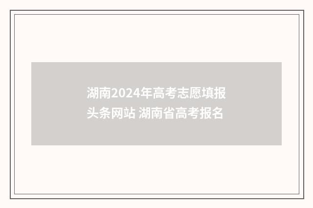 湖南2024年高考志愿填报头条网站 湖南省高考报名