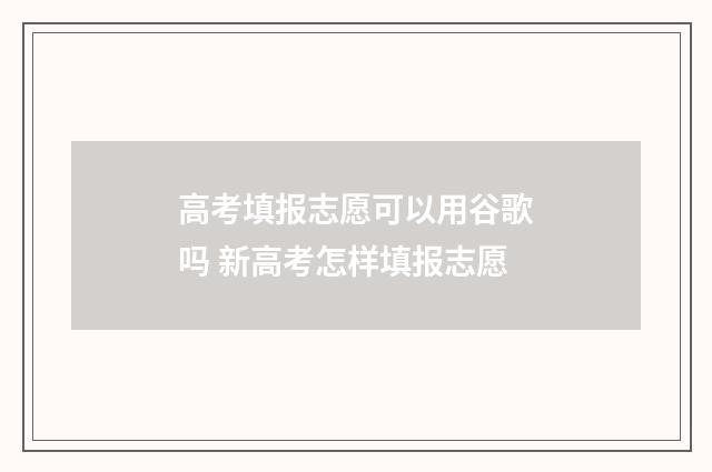 高考填报志愿可以用谷歌吗 新高考怎样填报志愿