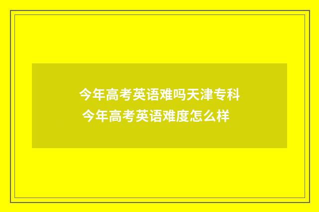 今年高考英语难吗天津专科 今年高考英语难度怎么样