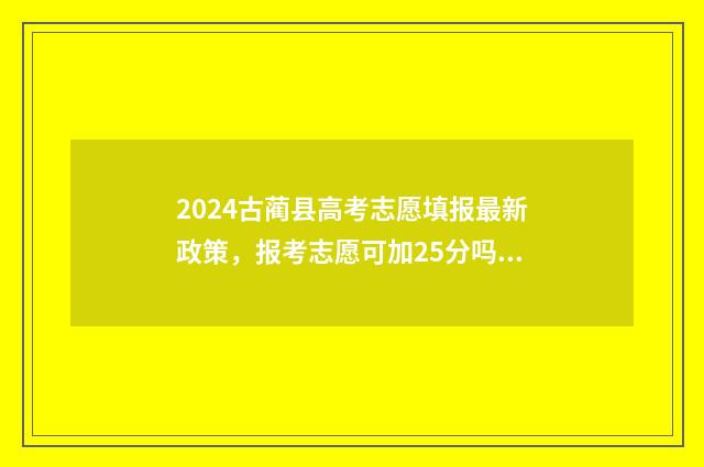 2024古蔺县高考志愿填报最新政策，报考志愿可加25分吗？ 古蔺县2021高考