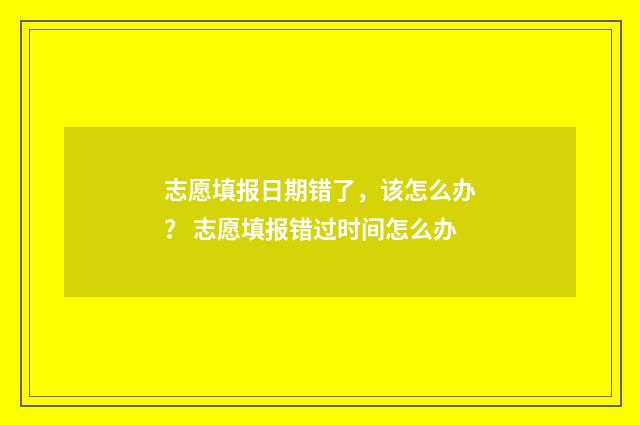 志愿填报日期错了，该怎么办？ 志愿填报错过时间怎么办