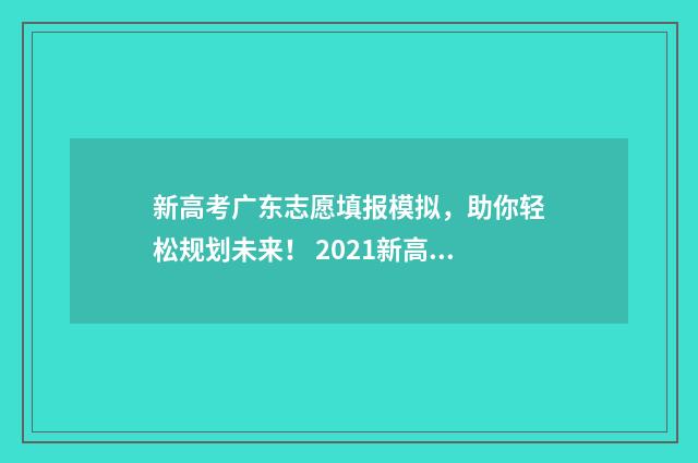 新高考广东志愿填报模拟，助你轻松规划未来！ 2021新高考广东志愿填报辅助系统