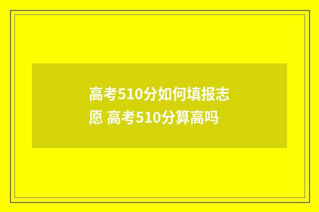 高考510分如何填报志愿 高考510分算高吗