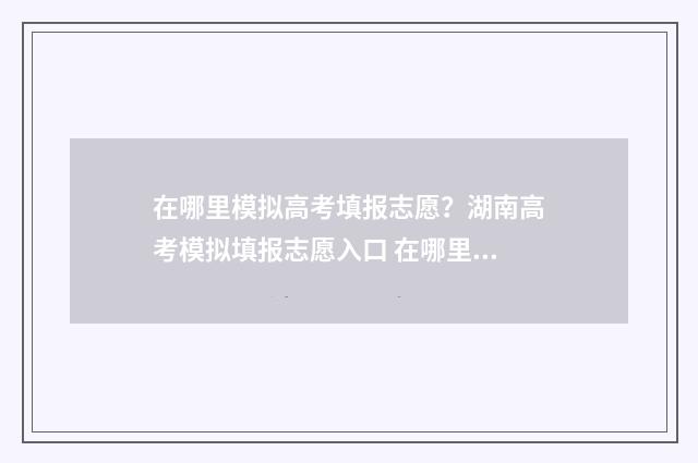 在哪里模拟高考填报志愿？湖南高考模拟填报志愿入口 在哪里模拟高考志愿