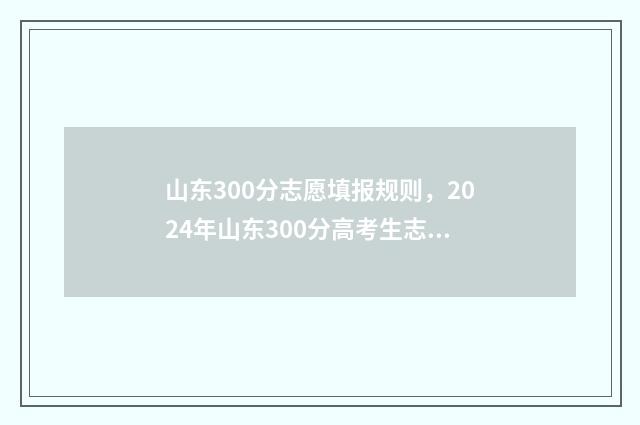 山东300分志愿填报规则,2024年山东300分高考生志愿怎么填报? 山东300来分考什么大学