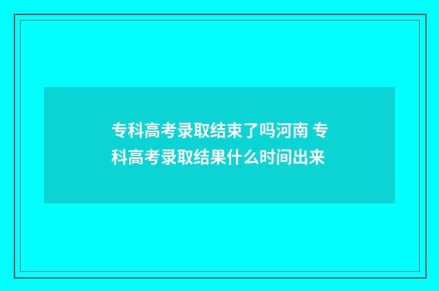 专科高考录取结束了吗河南 专科高考录取结果什么时间出来
