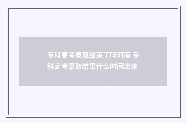 专科高考录取结束了吗河南 专科高考录取结果什么时间出来