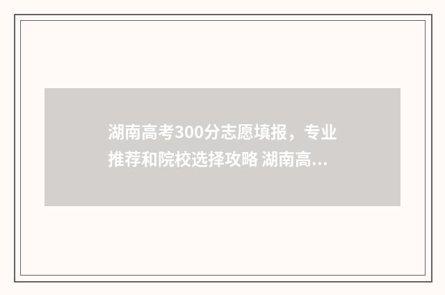 湖南高考300分志愿填报，专业推荐和院校选择攻略 湖南高考300名