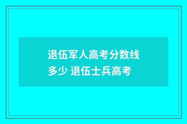 退伍军人高考分数线多少 退伍士兵高考