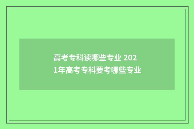 高考专科读哪些专业 2021年高考专科要考哪些专业