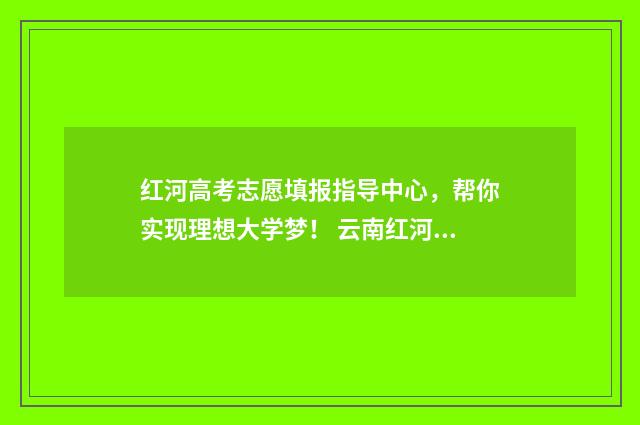 红河高考志愿填报指导中心,帮你实现理想大学梦! 云南红河高考