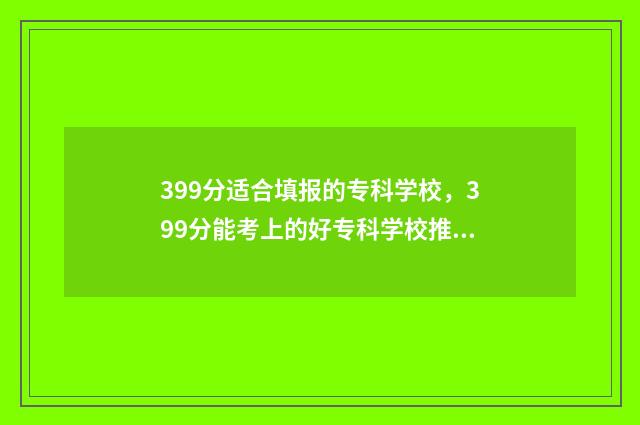 399分适合填报的专科学校，399分能考上的好专科学校推荐 399分能报什么学校