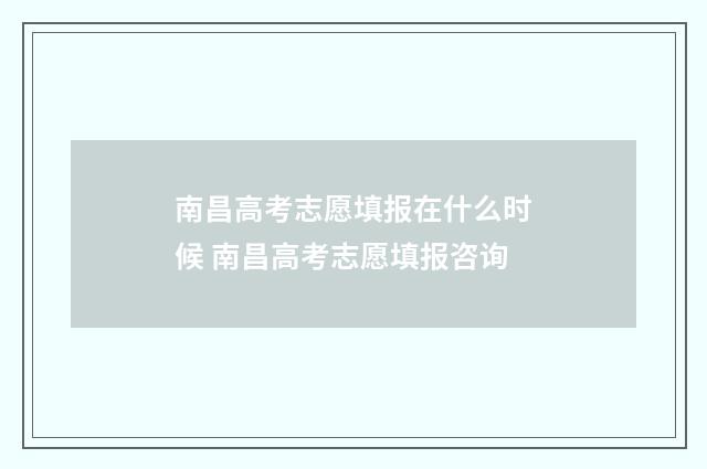 南昌高考志愿填报在什么时候 南昌高考志愿填报咨询