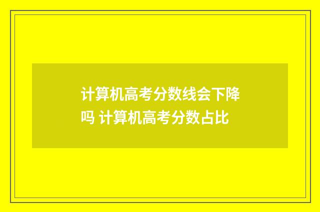 计算机高考分数线会下降吗 计算机高考分数占比