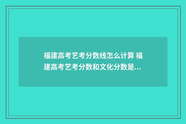 福建高考艺考分数线怎么计算 福建高考艺考分数和文化分数是怎么计算的