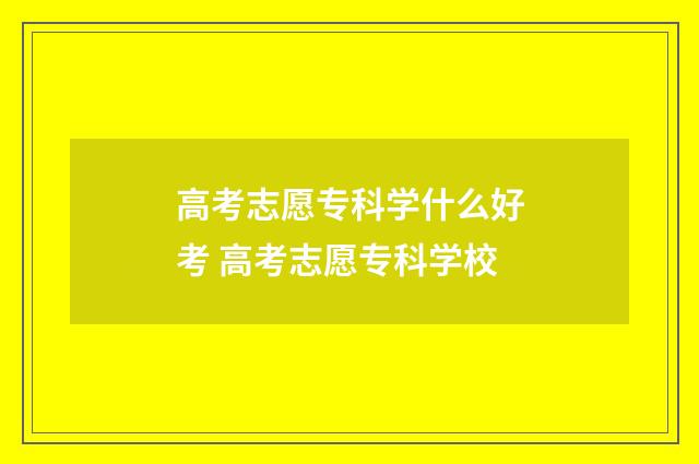 高考志愿专科学什么好考 高考志愿专科学校