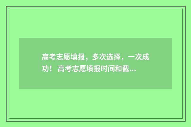 高考志愿填报，多次选择，一次成功！ 高考志愿填报时间和截止时间