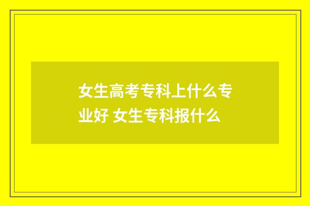 女生高考专科上什么专业好 女生专科报什么
