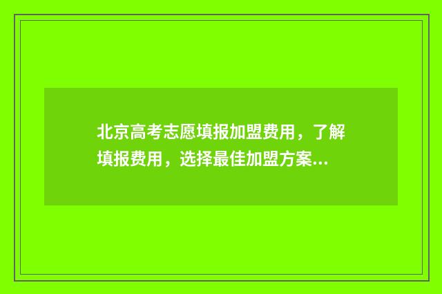 北京高考志愿填报加盟费用，了解填报费用，选择最佳加盟方案！ 北京高考志愿填报流程图解
