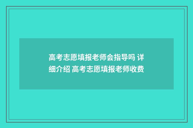 高考志愿填报老师会指导吗 详细介绍 高考志愿填报老师收费