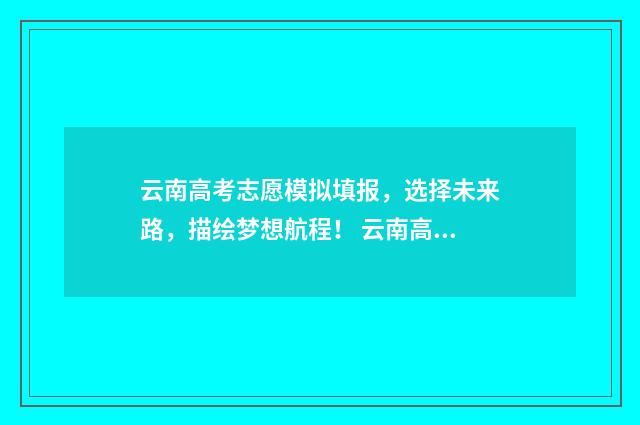 云南高考志愿模拟填报，选择未来路，描绘梦想航程！ 云南高考志愿模拟填报入口