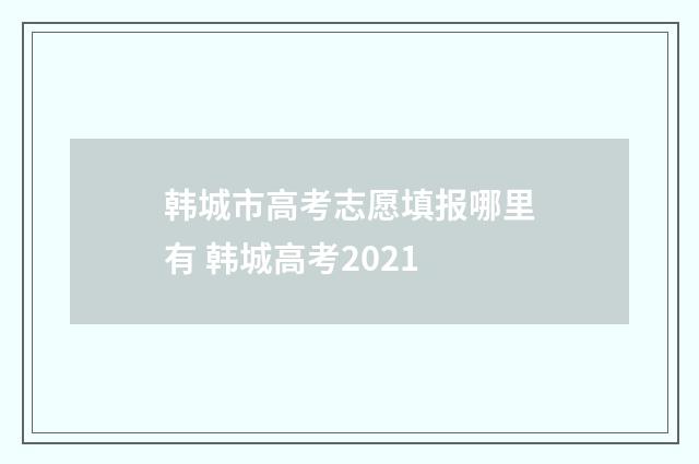 韩城市高考志愿填报哪里有 韩城高考2021