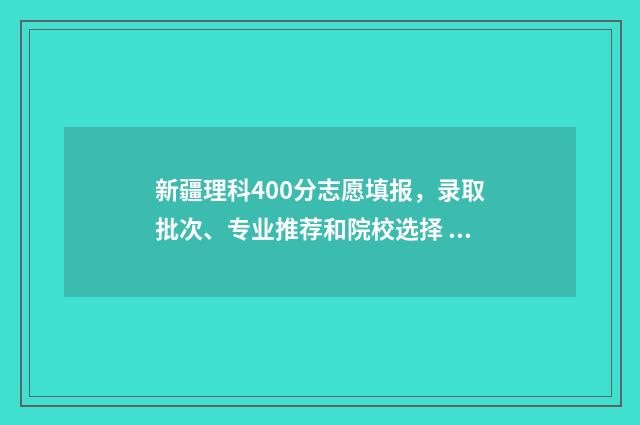 新疆理科400分志愿填报,录取批次、专业推荐和院校选择 在新疆400分左右的理科大学