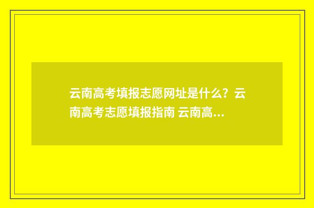 云南高考填报志愿网址是什么？云南高考志愿填报指南 云南高考填报志愿入口官网登录